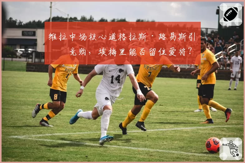 维拉中场核心道格拉斯·路易斯引发竞购，埃梅里能否留住爱将？