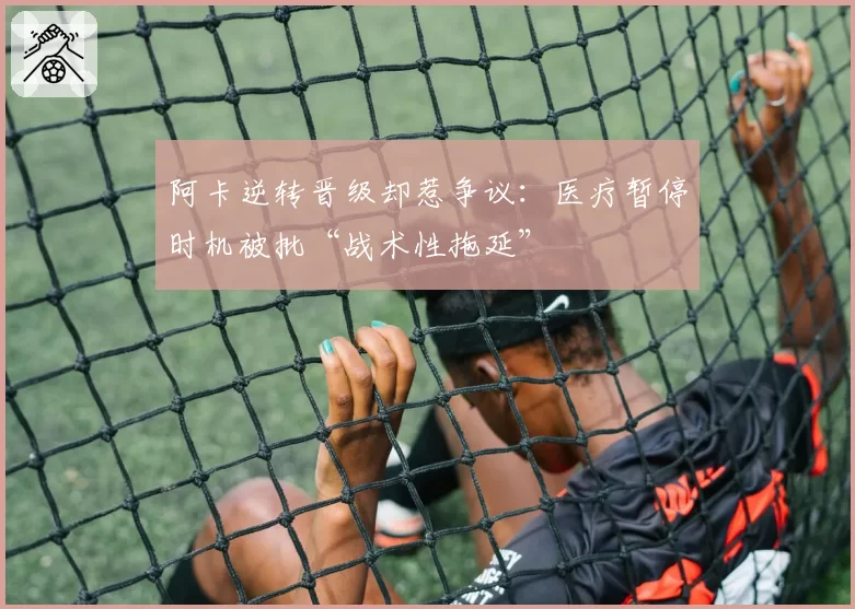 阿卡逆转晋级却惹争议：医疗暂停时机被批“战术性拖延”