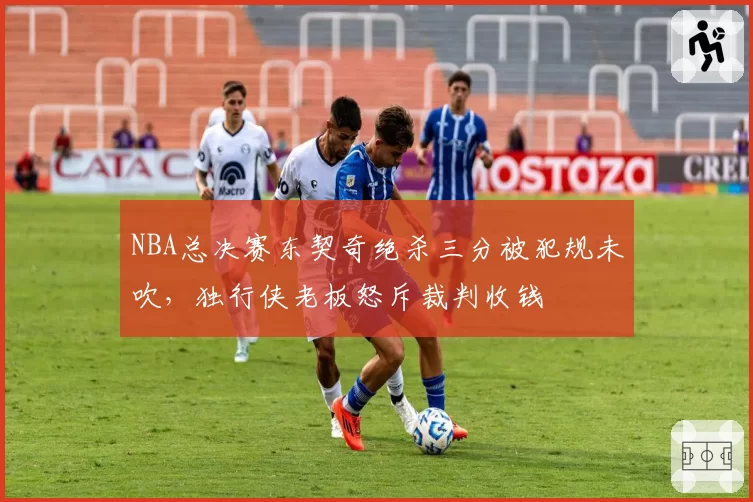 NBA总决赛东契奇绝杀三分被犯规未吹，独行侠老板怒斥裁判收钱