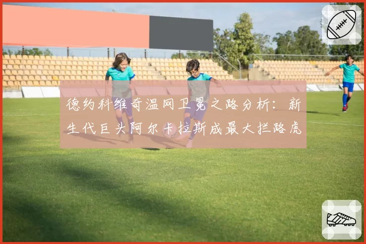 德约科维奇温网卫冕之路分析：新生代巨头阿尔卡拉斯成最大拦路虎