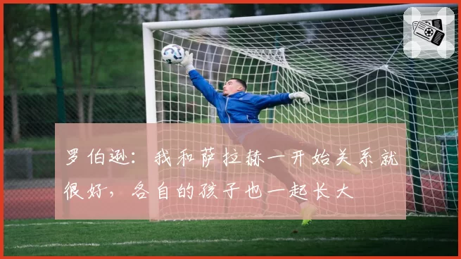 罗伯逊：我和萨拉赫一开始关系就很好，各自的孩子也一起长大