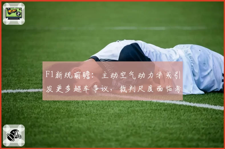 F1新规前瞻:主动空气动力学或引发更多超车争议,裁判尺度面临考验