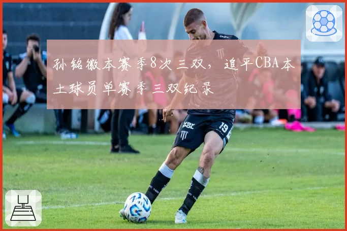 孙铭徽本赛季8次三双，追平CBA本土球员单赛季三双纪录