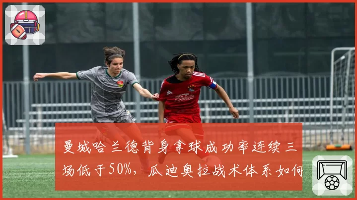 曼城哈兰德背身拿球成功率连续三场低于50%，瓜迪奥拉战术体系如何调整？